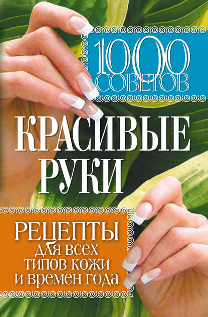 1000 советов. Красивые руки. Рецепты для всех типов кожи и времен года 1000 советов. Красивые руки. Рецепты для всех типов кожи и времен года