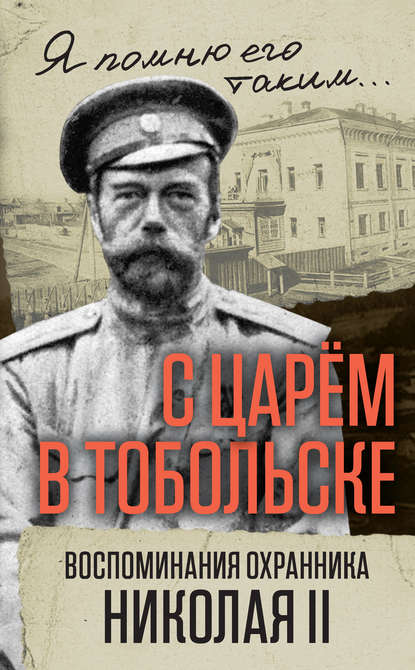 С царем в Тобольске. Воспоминания охранника Николая II С царем в Тобольске. Воспоминания охранника Николая II