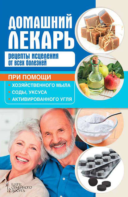Домашний лекарь. Рецепты исцеления от всех болезней при помощи хозяйственного мыла, соды, уксуса и активированного угля Домашний лекарь. Рецепты исцеления от всех болезней при помощи хозяйственного мыла, соды, уксуса и активированного угля