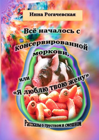 Все началось с консервированной моркови, или Я люблю твою жену. Рассказы о грустном и смешном Все началось с консервированной моркови, или Я люблю твою жену. Рассказы о грустном и смешном