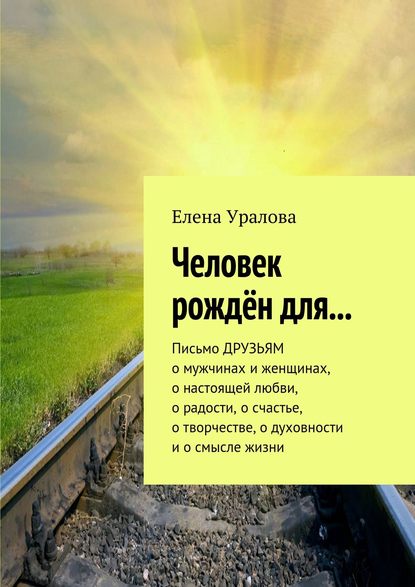 Человек рождён для… Письмо ДРУЗЬЯМ о мужчинах и женщинах, о настоящей любви, о радости, о счастье, о творчестве, о духовности и о смысле жизни Человек рождён для… Письмо ДРУЗЬЯМ о мужчинах и женщинах, о настоящей любви, о радости, о счастье, о творчестве, о духовности и о смысле жизни