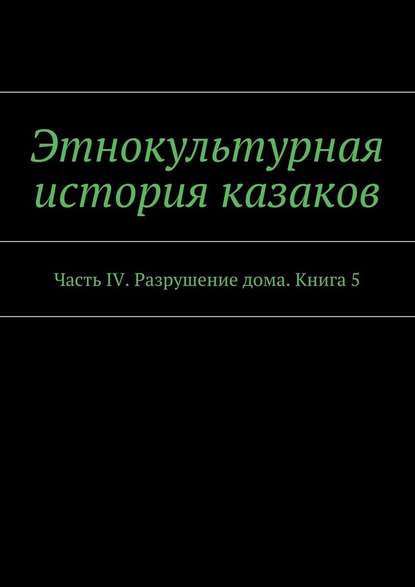 Этнокультурная история казаков. Часть IV. Разрушение дома. Книга 5 Этнокультурная история казаков. Часть IV. Разрушение дома. Книга 5
