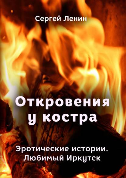 Откровения у костра. Эротические истории. Любимый Иркутск Откровения у костра. Эротические истории. Любимый Иркутск