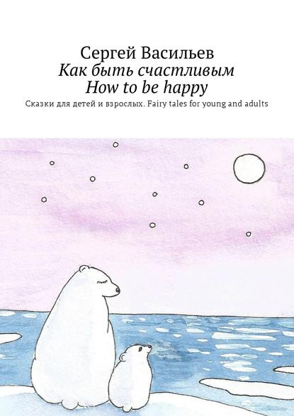 Как быть счастливым. How to be happy. Сказки для детей и взрослых. Fairy tales for young and adults Как быть счастливым. How to be happy. Сказки для детей и взрослых. Fairy tales for young and adults