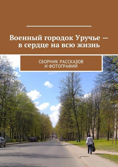 Военный городок Уручье – в сердце на всю жизнь. Сборник рассказов и фотографий Военный городок Уручье – в сердце на всю жизнь. Сборник рассказов и фотографий