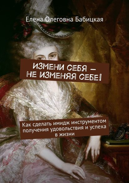Измени себя – не изменяя себе! Как сделать имидж инструментом получения удовольствия и успеха в жизни Измени себя – не изменяя себе! Как сделать имидж инструментом получения удовольствия и успеха в жизни