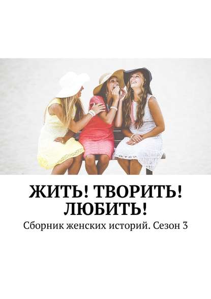 Жить! Творить! Любить! Сборник женских историй. Сезон 3 Жить! Творить! Любить! Сборник женских историй. Сезон 3