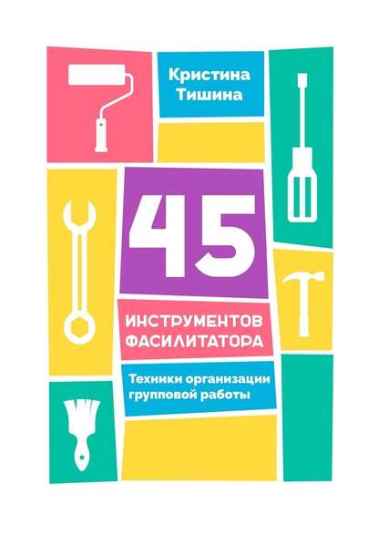 45 инструментов фасилитатора. Техники организации групповой работы 45 инструментов фасилитатора. Техники организации групповой работы