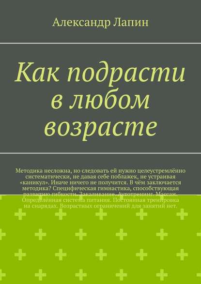 Как подрасти в любом возрасте. Методика несложна, но следовать ей нужно целеустремлённо систематически, не давая себе поблажек, не устраивая «каникул». Иначе ничего не получится. В чём заключается методика? Специфическая гимнастика, способствующая развитию гибкости. Закаливание. Аутотренинг. Массаж. Определённая система питания. Постоянная тренировка на снарядах. Возрастных ограничений для занятий нет. Как подрасти в любом возрасте. Методика несложна, но следовать ей нужно целеустремлённо систематически, не давая себе поблажек, не устраивая «каникул». Иначе ничего не получится. В чём заключается методика? Специфическая гимнастика, способствующая развитию гибкости. Закаливание. Аутотренинг. Массаж. Определённая система питания. Постоянная тренировка на снарядах. Возрастных ограничений для занятий нет.