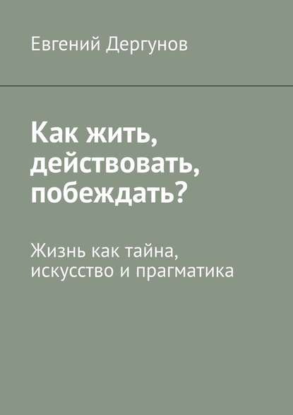 Как жить, действовать, побеждать? Жизнь как тайна, искусство и прагматика Как жить, действовать, побеждать? Жизнь как тайна, искусство и прагматика