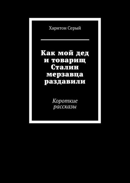 Как мой дед и товарищ Сталин мерзавца раздавили. Короткие рассказы Как мой дед и товарищ Сталин мерзавца раздавили. Короткие рассказы